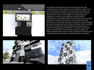 Les influences de l’informatique sur la conception ont été traité
majoritairement sous deux points de vue ces dernières années. D’une
part l’informatique a une influence comme outil de conception, il ne
serait pas neutre. Ces recherches concernent notamment la CAO3-4.
D’autre part des essais ont été rédigés sur la problématique de
l’esthétique numérique et du langage des nouveaux média3 .
L’hypothèse que je développerai dans cette recherche concerne à la fois
la réception numérique des architectes et la conception de projet
d’architecture. L’informatique ubiquaire est déjà une source d’inspiration
pour certains designers, artistes et même architectes. En 2015, un défilé
de mode a réinterprété les codes esthétiques et grammaticaux d’un
univers informatique avec cet événement : « Devenez-le hacker de la
mode» à l’occasion des E-Fashion Awards. Comme un slogan, une
marque générationnelle, le terme Hacker a été détourné, transposé dans
un nouveau domaine pour devenir un thème éphémère de création.
28
 