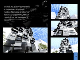 Le projet de cette recherche est d’établir quelles
transpositions l’architectes a réalisé pour passer
de la figure du pixel à un processus de
conception. Apparue avec le développement de
l’informatique et l’univers du jeu vidéo, le pixel
fait partie d’une culture populaire. Aujourd’hui
certains projets d’architecture et d’urbanisme
s’inspirent du pixel. Alors quels potentiels les
architectes ont vu à travers le pixel pour
concevoir ?
29
 