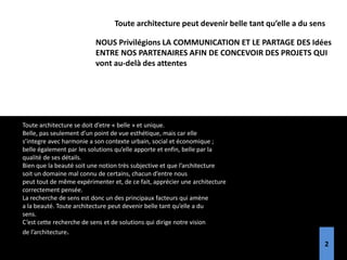 Toute architecture se doit d’etre « belle » et unique.
Belle, pas seulement d’un point de vue esthétique, mais car elle
s’integre avec harmonie a son contexte urbain, social et économique ;
belle également par les solutions qu’elle apporte et enfin, belle par la
qualité de ses détails.
Bien que la beauté soit une notion très subjective et que l’architecture
soit un domaine mal connu de certains, chacun d’entre nous
peut tout de même expérimenter et, de ce fait, apprécier une architecture
correctement pensée.
La recherche de sens est donc un des principaux facteurs qui amène
a la beauté. Toute architecture peut devenir belle tant qu’elle a du
sens.
C’est cette recherche de sens et de solutions qui dirige notre vision
de l’architecture.
Toute architecture peut devenir belle tant qu’elle a du sens
NOUS Privilégions LA COMMUNICATION ET LE PARTAGE DES Idées
ENTRE NOS PARTENAIRES AFIN DE CONCEVOIR DES PROJETS QUI
vont au-delà des attentes
2
 