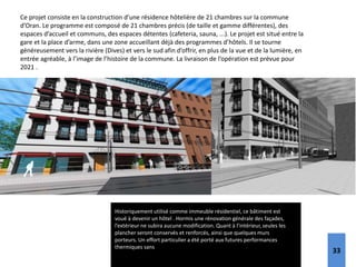 Historiquement utilisé comme immeuble résidentiel, ce bâtiment est
voué à devenir un hôtel . Hormis une rénovation générale des façades,
l’extérieur ne subira aucune modification. Quant à l’intérieur, seules les
plancher seront conservés et renforcés, ainsi que quelques murs
porteurs. Un effort particulier a été porté aux futures performances
thermiques sans engager une altération de la nature extérieure du bâti.
Ce projet consiste en la construction d’une résidence hôtelière de 21 chambres sur la commune
d’Oran. Le programme est composé de 21 chambres précis (de taille et gamme différentes), des
espaces d’accueil et communs, des espaces détentes (cafeteria, sauna, ...). Le projet est situé entre la
gare et la place d’arme, dans une zone accueillant déjà des programmes d’hôtels. Il se tourne
généreusement vers la rivière (Dives) et vers le sud afin d’offrir, en plus de la vue et de la lumière, en
entrée agréable, à l’image de l’histoire de la commune. La livraison de l’opération est prévue pour
2021 .
33
 