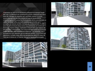 L’opération se situe sur le boulevard millenium et marque l’angle
des rues. Le bâtiment est constitué d’un socle superposé par deux
tours de 14étages et séparées par une faille urbaine. Le socle
assoie le projet de manière vivante le long du boulevard du
millenium grâce à la présence d’une grande vitrine commerciale en
saillie. Cet écran offre une belle visibilité aux activités qu’il
accueille. Ce volume semble s’extraire du soubassement. Il crée
ainsi de part et d’autre deux accès aux commerces en continuité
d’un large espace piéton. L’opération s’inscrit dans une logique de
structuration urbaine forte. Les 3 tours de logements marquent les
angles des rues avec le boulevard millenium . En revanche, ces 3
émergences sont séparées par un vide qui semble creusé entre les
bâtiments. La faille créée offre une perspective depuis le cœur de
l’ilot vers la Seine et, à l’inverse, depuis le boulevard principale
.l’ilot.
38
 