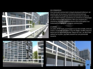 LES COMMERCES
Une continuité commerciale le long du boulevard millenium est
assurée avec les bureaux et commerces environnants par
l’intermédiaire d’une grande vitrine commerciale en saillie du
socle en béton matricé. L’activité de ses commerces se développe
sur deux niveaux avec mezzanines. Bien que composé de 2
commerces distincts, l’unité du volume vitré se fera grâce à un
traitement homogène des enseignes commerciales.
LE JARDIN
Un jardin, en terrasses, accompagne la vue dans la faille, entre les
3 tours. Le paysage se lit donc à tous les étages, du RDC jusqu’à la
toiture qui est également plantée. Depuis les rues , les deux halls
cadrent sur le jardin. Ces halls s’ouvrent sur une promenade
couverte.
39
 