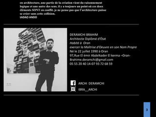 DERAMCHI BRAHIM
Architecte Diplômé d’État
Habité à Oran
exercer la Maîtrise d’Oeuvre en son Nom Propre
Né le 22 juillet 1990 à Oran
97,Rue El émir Abdelkader El kerma –Oran-
Brahime.deramchi@gmail.com
05 55 20 40 14-07 93 72 68 59
en architecture, une partie de la création vient du raisonnement
logique et une autre des sens. il y a toujours un point où ces deux
éléments SONT en conflit. je ne pense pas que l’architecture puisse
se créer sans cette collision.
tADAO ANDO
IBRA__ARCHI
ARCHI DERAMCHI
3
 