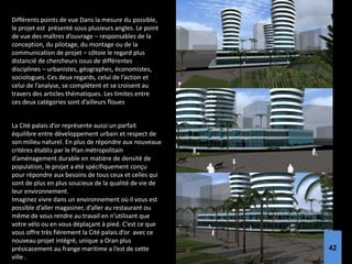 Différents points de vue Dans la mesure du possible,
le projet est présenté sous plusieurs angles. Le point
de vue des maîtres d’ouvrage – responsables de la
conception, du pilotage, du montage ou de la
communication de projet – côtoie le regard plus
distancié de chercheurs issus de différentes
disciplines – urbanistes, géographes, économistes,
sociologues. Ces deux regards, celui de l’action et
celui de l’analyse, se complètent et se croisent au
travers des articles thématiques. Les limites entre
ces deux catégories sont d’ailleurs floues
La Cité palais d’or représente aussi un parfait
équilibre entre développement urbain et respect de
son milieu naturel. En plus de répondre aux nouveaux
critères établis par le Plan métropolitain
d’aménagement durable en matière de densité de
population, le projet a été spécifiquement conçu
pour répondre aux besoins de tous ceux et celles qui
sont de plus en plus soucieux de la qualité de vie de
leur environnement.
Imaginez vivre dans un environnement où il vous est
possible d’aller magasiner, d’aller au restaurant ou
même de vous rendre au travail en n’utilisant que
votre vélo ou en vous déplaçant à pied. C’est ce que
vous offre très fièrement la Cité palais d’or avec ce
nouveau projet intégré, unique a Oran plus
présicacement au frange maritime a l’est de cette
ville .
42
 