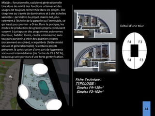 Mixités : fonctionnelle, sociale et générationnelle
Une dose de mixité des fonctions urbaines et des
usages est toujours recherchée dans les projets. Elle
s’exprime au travers de dominantes et à des échelles
variables : périmètre du projet, macro-îlot, plus
rarement à l’échelle de la parcelle ou l’immeuble, ce
qui n’est pas commun a Oran. Dans la pratique, les
modes de production des grands projets conduisent
souvent à juxtaposer des programmes autonomes
(bureaux, habitat, loisirs, centre commercial) sans
toujours parvenir à créer des quartiers vivants
(notamment en soirée), ni équilibrés (faible mixité
sociale et générationnelle). Si certains projets
prévoient la construction d’une part de logements
sociaux et intermédiaires (de l’ordre de 25 à 50 %),
beaucoup sont porteurs d’une forte gentryfication.
Fiche Technique :
TYPOLOGIE :
Simplex F4=130m²
Simplex F3=102m²
F3
F3
F4
F4
Détail d’une tour
43
 