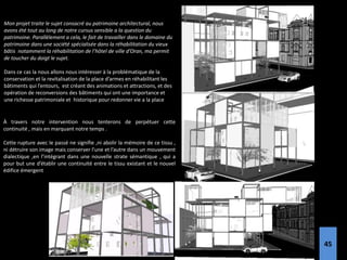 À travers notre intervention nous tenterons de perpétuer cette
continuité , mais en marquant notre temps .
Cette rupture avec le passé ne signifie ,ni abolir la mémoire de ce tissu ,
ni détruire son image mais conserver l’une et l’autre dans un mouvement
dialectique ,en l’intégrant dans une nouvelle strate sémantique , qui a
pour but une d’établir une continuité entre le tissu existant et le nouvel
édifice émergent
Mon projet traite le sujet consacré au patrimoine architectural, nous
avons été tout au long de notre cursus sensible a la question du
patrimoine. Parallèlement a cela, le fait de travailler dans le domaine du
patrimoine dans une société spécialisée dans la réhabilitation du vieux
bâtis notamment la réhabilitation de l’hôtel de ville d’Oran, ma permit
de toucher du doigt le sujet.
Dans ce cas la nous allons nous intéresser à la problématique de la
conservation et la revitalisation de la place d’armes en réhabilitant les
bâtiments qui l’entours, est créant des animations et attractions, et des
opération de reconversions des bâtiments qui ont une importance et
une richesse patrimoniale et historique pour redonner vie a la place et
lui permettre de redevenir un pole et une attraction pour la ville .
45
 