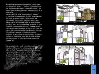 l’architecture commence en général par des idées
ou des dessins, mais il y a toujours un moment où il
est indispensable que ceux-ci se matérialisent. C’est
ce qui fait la différence avec les mathématiques ou la
littérature.
Cette nuance de deux enveloppe nous permet
d’inscrire le mouvement des visiteurs, telle une mise
en scène du public. Dans le cas particulier, il a
simplement suffi de deux matériaux, l’acier et le
béton. L’acier est monté et vissé, le béton est soit
coulé sur place, soit préfabriqué et assemblé. Si vous
cherchez à exprimer un concept, il n’y a pas besoin
de quarante matériaux. Chacun d’entre eux a son rôle
dans l’expression du concept. Cette volonté d’utiliser
le matériau le plus pur et le plus minimaliste
possible, on la retrouve par exemple dans les espaces
musées et l’exposition , pour que la matérialité de
cette enveloppe de béton apparaisse au premier
coup d’ œil.
Les jeux de lumière sur le béton donnent deux
résultats différents: l’un est de registre de l’art sur un
plan verticale ‘’tableau’’,et l’autre de l’architecture
des volumes ( qui est aussi en soit une forme
d’art).en effet quand la lumière devient rasante elle
fait apparaitre sur un mur toutes ses aspérités et
crées se qu’on peut nommer un mur tableau vivant
qui ferai l’objet de la première partie contrairement a
L’acier qui renforce l’idée de perméabilité que on
veut l’accentué par sa légèreté
46
 