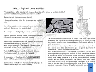Vers un fragment d’une assiette !
‘’Par ce qu’il est a la fois identitaire, le lieu peut donc être défini comme un territoire limité,…l’
approuver c’est se laisser guider le scénario qu’il édicte ‘’
Quel scénario le front de mer nous décrit il?
Un scénario met en scène des personnage qui évoluent
selon
les différents événements auxquels ils sont confrontés; le
boulevard du front de mer nous introduit
dans une promenade ‘ligne dynamique’ qui impose sa
logique ,palmiers, mobilier urbain, succèdent différentes
séquences ; ponctuées par des places comme
des virgulés , sont des moments de pose qui permettent la
transition entre séquences et autre .
Nous somme tous mal a l’aise devant le fait de continuer la
promenade lorsque l’on se trouve devant
l’hôtel HADEF en pensant secrètement que le scénario
s’arrête a ce niveau! Un moment de rupture
,la perspective es bloquée,arétée,l’échelle change ,la
lecture est faussé, la promenade a l’air de se
continue mais elle but sur la muraille, barrière physique le
scénario semble avoir était pensé sans fin !
Si l’on considère une ville comme un musée a ciel ouvert, son centre
serait alors son exposition permanente étant donné la stratification de
son histoire; ce qui ne nous laisse pas d’autres choix que de l’admirer et
de la contempler .
Cependant, une intervention architecturale ne pourrait se produire dans
cet espace sans être conditionnée par ce passé qu’impose l’
architecture, l’histoire et la mémoire de la ville.
Pour illustrer notre propos ,la ville d’ORAN pourrait bien s’inscrire dans
cette représentation puisqu’elle possède un riche patrimoine matériel
et immatériel lequel est considéré comme une partie intégrante du
centre ville. ORAN ne cesse de s’ étaler outrancièrement, laissant
derrière elle des friches industrielles, des hangars pour notre travail
nous nous somme dirigé vers un contexte «identitaire » :le front de
mer est un lieu 8 ancré dans l’imaginaire social de ses habitants ,il
constitue le cadre de référence de la ville, dominant le port et la mer .
49
 