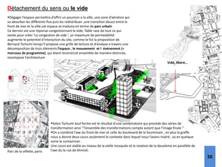 Détachement du sens ou le vide
Vidé, libéré…
Dégager l’espace permettra d’offrir un poumon a la ville, une zone d’aération qui
va absorber les différents flux puis les redistribuer ,une transition douce entre le
front de mer et la ville.cet espace se traduira en terme de parc urbain
Ce dernier est une réponse congestionnant le vide, Table rase de tout ce qui
existe pour créer ‘La congestion de vide ’, un maximum de perméabilité
augmente le potentiel d’interaction du site, comme le fut la proposition de
Bernard Tschumi lorsqu’il propose une grille de lecture et d’analyse a travers une
décomposition de trois éléments l’espace , le mouvement et l événement (=
morceau de programme), qui étant reconstruit ensemble de manière distincte,
recompose l’architecture
Parc de la villette, paris
Selon Tschumi tout forme est le résultat d’une combinatoire qui procède des séries de
transformation ainsi ‘’l’ensemble des transformations compte autant que l’image finale ‘’
On a combiné l’axe du front de mer et celle du boulevard de la Soummam , en plus la greffe
nous a donné deux cours seulement le contexte dans lequel nous l’avons inséré , va en quelque
sorte le contaminer .
Une cours est stable au niveau de la vielle mosquée et la rotation de la deuxième en parallèle de
l’axe du la rue de khmisti.
50
 