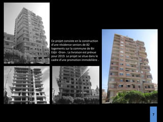 Ce projet consiste en la construction
d’une résidence seniors de 82
logements sur la commune de Bir
Edjir -Oran-. La livraison est prévue
pour 2019. Le projet se situe dans le
cadre d’une promotion immobilière .
7
 