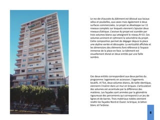 Le rez‐de‐chaussée du bâtiment est dévoué aux locaux
vélos et poubelles, aux caves mais également à deux
surfaces commerciales. Le projet se développe sur 11
niveaux complets sur lesquels viennent s’ajouter deux
niveaux d’attique. L’assisse du projet est scandée par
trois volumes blancs qui atteignent le niveau R+13. Ces
volumes animent et rythment la volumétrie du projet.
Cette composition permet de dégager depuis la place
une skyline variée et découpée. La verticalité affichée et
les dimensions des éléments font référence à l’espace
immense de la place en face. Le bâtiment est
visuellement divisé en deux entités par une faille
sombre.
Ces deux entités correspondent aux deux parties du
programme: logements en accession / logements
locatifs. A l’Est, deux volumes blancs, de taille identique,
viennent s’insérer dans un mur en briques. L’articulation
des volumes est accentuée par la différence des
matières. Les façades sont animées par la géométrie
rigoureuse des percements qui correspond à un jeu de
lignes et de barres. Trois matériaux nobles viennent
revêtir les façades Nord et Ouest: la brique, le béton
blanc et l’ardoise.
8
 