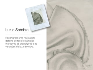 Recortar de uma revista um
detalhe de tecido e ampliar
mantendo as proporções e as
variações de luz e sombra.
Luz e Sombra
 