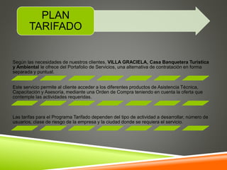 PLAN 
TARIFADO 
Según las necesidades de nuestros clientes, VILLA GRACIELA, Casa Banquetera Turística 
y Ambiental le ofrece del Portafolio de Servicios, una alternativa de contratación en forma 
separada y puntual. 
Este servicio permite al cliente acceder a los diferentes productos de Asistencia Técnica, 
Capacitación y Asesoría, mediante una Orden de Compra teniendo en cuenta la oferta que 
contemple las actividades requeridas. 
Las tarifas para el Programa Tarifado dependen del tipo de actividad a desarrollar, número de 
usuarios, clase de riesgo de la empresa y la ciudad donde se requiera el servicio. 
 