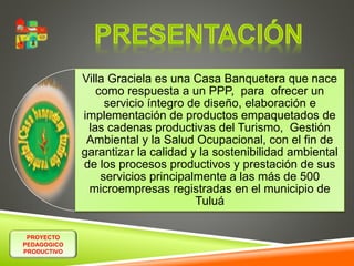 PROYECTO 
PEDAGOGICO 
PRODUCTIVO 
Villa Graciela es una Casa Banquetera que nace 
como respuesta a un PPP, para ofrecer un 
servicio íntegro de diseño, elaboración e 
implementación de productos empaquetados de 
las cadenas productivas del Turismo, Gestión 
Ambiental y la Salud Ocupacional, con el fin de 
garantizar la calidad y la sostenibilidad ambiental 
de los procesos productivos y prestación de sus 
servicios principalmente a las más de 500 
microempresas registradas en el municipio de 
Tuluá 
 