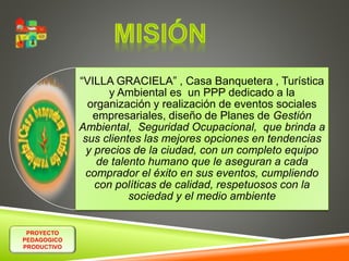 PROYECTO 
PEDAGOGICO 
PRODUCTIVO 
“VILLA GRACIELA” , Casa Banquetera , Turística 
y Ambiental es un PPP dedicado a la 
organización y realización de eventos sociales 
empresariales, diseño de Planes de Gestión 
Ambiental, Seguridad Ocupacional, que brinda a 
sus clientes las mejores opciones en tendencias 
y precios de la ciudad, con un completo equipo 
de talento humano que le aseguran a cada 
comprador el éxito en sus eventos, cumpliendo 
con políticas de calidad, respetuosos con la 
sociedad y el medio ambiente 
 