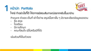 1Ë¹ŒÒ»¡ Portfolio
â¨·Â ·ÓÍÂ‹Ò§äÃ¡็ä´Œ ãËŒÍÒ¨ÒÃÂÊÍºÊÑÁÀÒÉ³ÍÂÒ¡ËÂÔº¢Ö้¹ÁÒÍ‹Ò¹
Present ตัวเอง เต็มที่ เข้าใจง่าย สรุปเนื้อหาสั้น ๆ มีรายละเอียดข้อมูลของตน
- ชื่อ สกุล
- โรงเรียน
- ปีการศึกษา
- คณะที่สนใจ (มีไม่หรือมีก็ได้)
เน้นส่วนที่เป็นตัวเอง
 