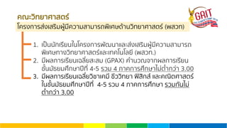คณะวิทยาศาสตร์
โครงการส่งเสริมผู้มีความสามารถพิเศษด้านวิทยาศาสตร์ (พสวท)
1. เป็นนักเรียนในโครงการพัฒนาและส่งเสริมผู้มีความสามารถ
พิเศษทางวิทยาศาสตร์และเทคโนโลยี (พสวท.)
2. มีผลการเรียนเฉลี่ยสะสม (GPAX) คํานวณจากผลการเรียน
ชั้นมัธยมศึกษาปีที่ 4-5 รวม 4 ภาคการศึกษาไม่ตํ่ากว่า 3.00
3. มีผลการเรียนเฉลี่ยวิชาเคมี ชีววิทยา ฟิสิกส์ และคณิตศาสตร์
ในชั้นมัธยมศึกษาปีที่ 4-5 รวม 4 ภาคการศึกษา รวมกันไม่
ตํ่ากว่า 3.00
 