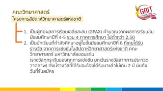 คณะวิทยาศาสตร์
โครงการสัปดาห์วิทยาศาสตร์แห่งชาติ
1. เป็นผู้ที่มีผลการเรียนเฉลี่ยสะสม (GPAX) คํานวณจากผลการเรียนชั้น
มัธยมศึกษาปีที่ 4-5 รวม 4 ภาคการศึกษา ไม่ตํ่ากว่า 2.50
2. เป็นนักเรียนที่กําลังศึกษาอยู่ในชั้นมัธยมศึกษาปีที่ 6 ที่เคยได้รับ
รางวัล จากการแข่งขันในสัปดาห์วิทยาศาสตร์แห่งชาติ คณะ
วิทยาศาสตร์ มหาวิทยาลัยขอนแก่น
(รางวัลทุกระดับของทุกการแข่งขัน ยกเว้นรางวัลจากการประกวด
วาดภาพ) ทั้งนี้รางวัลที่ได้รับจะต้องได้รับมาแล้วไม่เกิน 2 ปี นับถึง
วันที่รับสมัคร
 