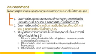 คณะวิทยาศาสตร์
โครงการผู้มีความสามารถดีเด่นด้านคอมพิวเตอร์ และเทคโนโลยีสารสนเทศ
1. มีผลการเรียนเฉลี่ยสะสม (GPAX) คํานวณจากผลการเรียนชั้น
มัธยมศึกษาปีที่ 4-5 รวม 4 ภาคการศึกษาไม่ตํ่ากว่า 2.75
2. มีผลการเรียนเฉลี่ยวิชาคณิตศาสตร์ในชั้นมัธยมศึกษาปีที่ 4-5
รวม 4 ภาคการศึกษาไม่ตํ่ากว่า 2.75
3. เป็นผู้ได้รับรางวัลการแข่งขันในโครงการดังต่อไปนี้และรางวัลที่
ได้รับจะต้องไม่เกิน 2 ปี
1) ได้รับรางวัล (เหรียญ) ในระดับ ดี ถึง ดีเยี่ยม หรือผู้ผ่านรอบ 2 ของการสอบแข่งขัน
คอมพิวเตอร์โอลิมปิกวิชาการ สอวน.
2) ได้รับรางวัลอันดับ 1 ถึง 3 จากการแข่งขันพัฒนาโปรแกรมคอมพิวเตอร์แห่งประเทศ
ไทยระดับนักเรียน
3) ได้รับรางวัลอันดับ 1 ถึง 3 จากการแข่งขันงานสัปดาห์วิทยาศาสตร์แห่งชาติ
 