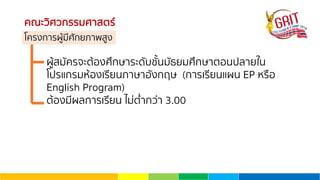 คณะวิศวกรรมศาสตร์
โครงการผู้มีศักยภาพสูง
ผู้สมัครจะต้องศึกษาระดับชั้นมัธยมศึกษาตอนปลายใน
โปรแกรมห้องเรียนภาษาอังกฤษ (การเรียนแผน EP หรือ
English Program)
ต้องมีผลการเรียน ไม่ตํ่ากว่า 3.00
 