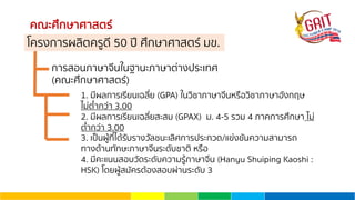 คณะศึกษาศาสตร์
การสอนภาษาจีนในฐานะภาษาต่างประเทศ
(คณะศึกษาศาสตร์)
1. มีผลการเรียนเฉลี่ย (GPA) ในวิชาภาษาจีนหรือวิชาภาษาอังกฤษ
ไม่ตํ่ากว่า 3.00
2. มีผลการเรียนเฉลี่ยสะสม (GPAX) ม. 4-5 รวม 4 ภาคการศึกษา ไม่
ตํ่ากว่า 3.00
3. เป็นผู้ที่ได้รับรางวัลชนะเลิศการประกวด/แข่งขันความสามารถ
ทางด้านทักษะภาษาจีนระดับชาติ หรือ
4. มีคะแนนสอบวัดระดับความรู้ภาษาจีน (Hanyu Shuiping Kaoshi :
HSK) โดยผู้สมัครต้องสอบผ่านระดับ 3
โครงการผลิตครูดี 50 ปี ศึกษาศาสตร์ มข.
 