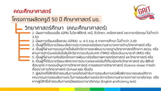 คณะศึกษาศาสตร์
วิทยาศาสตร์ศึกษา (คณะศึกษาศาสตร์)
1. มีผลการเรียนเฉลี่ย (GPA) ในวิชาฟิสิกส์, เคมี, ชีววิทยา, คณิตศาสตร์ และภาษาอังกฤษ ไม่ตํ่ากว่า
3.50
2. มีผลการเรียนเฉลี่ยสะสม (GPAX) ม. 4-5 รวม 4 ภาคการศึกษา ไม่ตํ่ากว่า 3.00
3. เป็นผู้ที่ได้รับรางวัลชนะเลิศการประกวดและแข่งขันความสามารถทางด้านวิทยาศาสตร์ หรือ
4. เป็นผู้ที่ผ่านการอบรมค่ายโอลิมปิกวิชาการและพัฒนามาตรฐานวิทยาศาสตร์ศึกษาฯ สอวน. หรือ
ผ่านการเข้าร่วมแข่งขันโอลิมปิกวิชาการระดับประเทศ (TIMO) หรือระดับนานาชาติ (IMO) หรือ
5. เป็นผู้ที่ผ่านการคัดเลือกโครงการพัฒนาอัจฉริยภาพทางคณิตศาสตร์ และวิทยาศาสตร์ หรือ
6. เป็นผู้ที่ได้รับรางวัลชนะเลิศจากการประกวดและแข่งขันที่เกี่ยวข้องกับวิทยาศาสตร์ เช่น ฟิสิกส์
สัประยุทธ์ การตอบปัญหาทางวิทยาศาสตร์ การแสดงทางวิทยาศาสตร์ (Science show) การเล่า
เรื่องราวทางวิทยาศาสตร์ (School lab) เป็นต้น
7. ผู้สมัครที่มีสิทธิ์เข้าสอบสัมภาษณ์ต้องเข้ารับการสอบสัมภาษณ์เพื่อพิจารณาคุณสมบัติจาก
คณะกรรมการสอบสัมภาษณ์ ในการสอบสัมภาษณ์จะมีการวัดความสามารถทางภาษาอังกฤษ หรือ
หากผู้มีสิทธิ์เข้าสอบสัมภาษณ์มีผลสอบภาษาอังกฤษ (English proficiency test)
โครงการผลิตครูดี 50 ปี ศึกษาศาสตร์ มข.
 