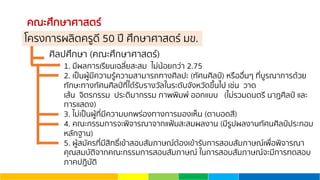 คณะศึกษาศาสตร์
ศิลปศึกษา (คณะศึกษาศาสตร์)
1. มีผลการเรียนเฉลี่ยสะสม ไม่น้อยกว่า 2.75
2. เป็นผู้มีความรู้ความสามารถทางศิลปะ (ทัศนศิลป์) หรืออื่นๆ ที่บูรณาการด้วย
ทักษะทางทัศนศิลป์ที่ได้รับรางวัลในระดับจังหวัดขึ้นไป เช่น วาด
เส้น จิตรกรรม ประติมากรรม ภาพพิมพ์ ออกแบบ (ไม่รวมดนตรี นาฏศิลป์ และ
การแสดง)
3. ไม่เป็นผู้ที่มีความบกพร่องทางการมองเห็น (ตาบอดสี)
4. คณะกรรมการจะพิจารณาจากแฟ้มสะสมผลงาน (มีรูปผลงานทัศนศิลป์ประกอบ
หลักฐาน)
5. ผู้สมัครที่มีสิทธิ์เข้าสอบสัมภาษณ์ต้องเข้ารับการสอบสัมภาษณ์เพื่อพิจารณา
คุณสมบัติจากคณะกรรมการสอบสัมภาษณ์ ในการสอบสัมภาษณ์จะมีการทดสอบ
ภาคปฏิบัติ
โครงการผลิตครูดี 50 ปี ศึกษาศาสตร์ มข.
 