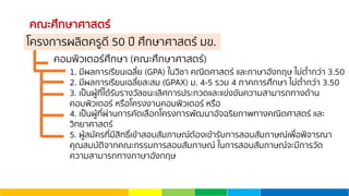 คณะศึกษาศาสตร์
คอมพิวเตอร์ศึกษา (คณะศึกษาศาสตร์)
1. มีผลการเรียนเฉลี่ย (GPA) ในวิชา คณิตศาสตร์ และภาษาอังกฤษ ไม่ตํ่ากว่า 3.50
2. มีผลการเรียนเฉลี่ยสะสม (GPAX) ม. 4-5 รวม 4 ภาคการศึกษา ไม่ตํ่ากว่า 3.50
3. เป็นผู้ที่ได้รับรางวัลชนะเลิศการประกวดและแข่งขันความสามารถทางด้าน
คอมพิวเตอร์ หรือโครงงานคอมพิวเตอร์ หรือ
4. เป็นผู้ที่ผ่านการคัดเลือกโครงการพัฒนาอัจฉริยภาพทางคณิตศาสตร์ และ
วิทยาศาสตร์
5. ผู้สมัครที่มีสิทธิ์เข้าสอบสัมภาษณ์ต้องเข้ารับการสอบสัมภาษณ์เพื่อพิจารณา
คุณสมบัติจากคณะกรรมการสอบสัมภาษณ์ ในการสอบสัมภาษณ์จะมีการวัด
ความสามารถทางภาษาอังกฤษ
โครงการผลิตครูดี 50 ปี ศึกษาศาสตร์ มข.
 