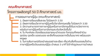 คณะศึกษาศาสตร์
การสอนภาษาญี่ปุ่น (คณะศึกษาศาสตร์)
1. มีผลการเรียนเฉลี่ยสะสม ไม่น้อยกว่า 3.50
2. มีผลการเรียนวิชาภาษาญี่ปุ่นหรือวิชาอังกฤษเฉลี่ย ไม่น้อยกว่า 3.50
3. มีความสามารถทางภาษาญี่ปุ่นหรือภาษาอังกฤษได้รับรางวัลจากการ
แข่งขันภาษาญี่ปุ่นหรือภาษาอังกฤษระดับจังหวัดขึ้นไป
4. ใน Portfolio ต้องเขียนบรรยายแนะนําตนเอง กิจกรรมที่เคยเข้าร่วม
จุดอ่อน จุดแข็ง ของตนเอง และสิ่งที่ตนเองอยากเป็นในอนาคต พร้อมบอก
เหตุผล
5. ในการสัมภาษณ์ต้องนําเสนออย่างละเอียด เกี่ยวกับสิ่งที่ตนเองสนใจด้าน
ภาษาญี่ปุ่นหรือวัฒนธรรมญี่ปุ่น นําเสนอ 3 นาที ไม่จํากัดรูปแบบการนําเสนอ
โครงการผลิตครูดี 50 ปี ศึกษาศาสตร์ มข.
 