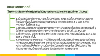 คณะแพทยศาสตร์
1. เป็นนักเรียนที่กําลังศึกษา ม.6 โปรแกรมวิทย์-คณิต หรือโปรแกรมภาษาอังกฤษ
โรงเรียนที่ตั้งอยู่ในภาคตะวันออกเฉียงเหนือ และเกรดเฉลี่ย ม.4-5 รวม 4 ภาค
การศึกษา ไม่ตํ่ากว่า 3.50
2. มีคะแนนสอบวัดความรู้ความสามารถทางภาษาอังกฤษ ตั้งแต่ระดับช่วงคะแนนที่ 1
ขึ้นไป (รายละเอียดตามประกาศมหาวิทยาลัยขอนแก่น ฉบับที่ 1514/2560)
3. มีผลการสอบ Biomedical admissions test (BMAT) คะแนนเฉลี่ยของ part 1 และ
part 2 ตั้งแต่ 5 ขึ้นไป
4. แฟ้มสะสมงาน (Portfolio) การได้รับรางวัลในระดับมัธยมศึกษาตอนปลายที่แสดง
ถึงทักษะพิเศษทางด้านวิชาการ สังคม ความคิดสร้างสรรค์ ความสามารถพิเศษ หรือ
หลักฐานที่แสดงให้เห็นถึงความเป็นผู้นําหรือการทําคุณประโยชน์ให้กับสังคม โดย
เรียงความสําคัญเป็นระดับโรงเรียน จังหวัด ประเทศ และนานาชาติ
โครงการผลิตแพทย์เพิ่มร่วมกับสํานักงานคณะกรรมการการอุดมศึกษา (MD02)
 