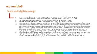คณะเทคโนโลยี
1. มีคะแนนเฉลี่ยสะสมระดับมัธยมศึกษาตอนปลาย ไม่ตํ่ากว่า 3.50
2. เป็นนักเรียนที่ผ่านการอบรมคัดเลือกครั้งที่ 1 สสวท. หรือ
3. เป็นนักเรียนที่ผ่านการอบรมค่าย 1 ภายใต้โครงการมูลนิธิส่งเสริมโอลิมปิก
วิชาการและพัฒนามาตรฐานวิทยาศาสตร์ศึกษา ในพระอุปถัมภ์สมเด็จพระเจ้า
พี่นางเธอเจ้าฟ้ากัลยาณิวัฒนา กรมหลวงนราธิวาสราชนครินทร์ (สอวน.)
4. เป็นนักเรียนที่ได้รับรางวัลการประกวดโครงงานวิทยาศาสตร์สาขากายภาพ
หรือชีวภาพ ในลําดับที่ 1,2,3 หรือชมเขย ในงานสัปดาห์วันวิทยาศาสตร์
โครงการเด็กดีผู้มีศักยภาพสูง
 