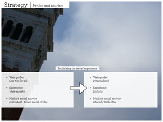 Strategy | Venice and tourism




                                      Rethinking the travel experience


  Visit guides                                                    Visit guides
  One-ﬁts-for-all                                                 Personalized

  Experience                                                      Experience
  Visit-speciﬁc                                                   Holistic

  Media & social activity                                         Media & social activity
  Individual - Small social circles                               Shared / Collective
 