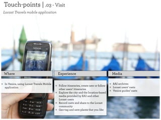 Touch-points | .03 - Visit
Locast Travels mobile application




Where                                    Experience                                 Media

In Venice, using Locast Travels Mobile                                              RAI archives
                                         Follow itineraries, create new or follow
application                                                                         Locast users’ casts
                                         other users’ itineraries
                                                                                    Venice guides’ casts
                                         Explore the city and the location-based
                                         media provided by RAI and other
                                         Locast users
                                         Record casts and share to the Locast
                                         community
                                         Geo-tag and save places that you like
 