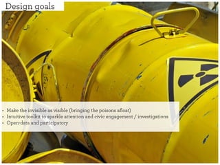 Design goals




‣   Make the invisible as visible (bringing the poisons aﬂoat)
‣   Intuitive toolkit to sparkle attention and civic engagement / investigations
‣   Open-data and participatory
 