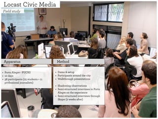 Locast Civic Media
Field study




    Apparatus                             Method

‣ Porto Alegre - PUCRS                ‣ Demo & setup
‣ 10 days                             ‣ Participants around the city
‣ 36 participants (25 students + 11   ‣ Walkthrough presentations
  professional journalists)
                                      ‣ Shadowing observations
                                      ‣ Semi-structured interviews in Porto
                                        Alegre on the experience
                                      ‣ Semi-structured interviews through
                                        Skype (2 weeks after)
 