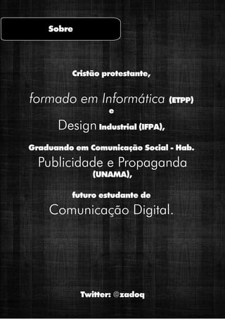 Sobre



          Cristão protestante,


formado em Informática (ETPP)
                   e
      Design Industrial (IFPA),
Graduando em Comunicação Social - Hab.
  Publicidade e Propaganda
               (UNAMA),

         futuro estudante de
    Comunicação Digital.




            Twitter: @zadoq
 