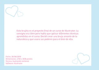 Fecha: 30/06/2019
Dimensiones: 2150 x 3036 pixeles
Técnica: Ilustración vectorial
Software: Illustrator
Esta brujita es el proyecto final de un curso de Illustrator. La
consigna era libre pero había que aplicar diferentes técnicas
aprendidas en el curso. Decidí crear una bruja amante de la
naturaleza y que usara sus poderes para el bien de ella.
 