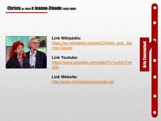 Christo (n. 1935) e Jeanne-Claude (1935-2009)
Link Wikipédia:
https://en.wikipedia.org/wiki/Christo_and_Jea
nne-Claude
Link Youtube:
https://www.youtube.com/watch?v=oJHUYx4
x2fo
Link Website:
http://www.christojeanneclaude.net
ArteConceptual
 