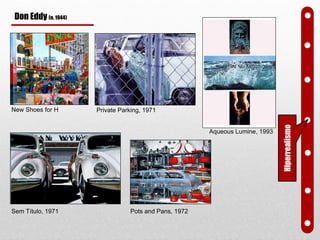 New Shoes for H Private Parking, 1971
Pots and Pans, 1972Sem Título, 1971
Don Eddy (n. 1944)
Aqueous Lumine, 1993
Hiperrealismo
 