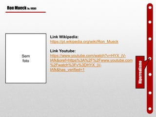 Ron Mueck (n. 1958)
Link Wikipedia:
https://pt.wikipedia.org/wiki/Ron_Mueck
Link Youtube:
https://www.youtube.com/watch?v=HYX_jV-
lAfk&oref=https%3A%2F%2Fwww.youtube.com
%2Fwatch%3Fv%3DHYX_jV-
lAfk&has_verified=1
Hiperrealismo
Sem
foto
 
