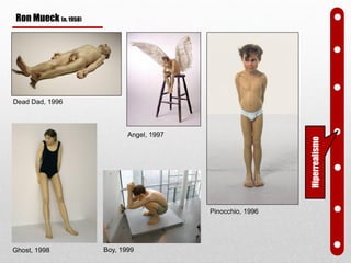 Dead Dad, 1996
Angel, 1997
Ghost, 1998
Pinocchio, 1996
Hiperrealismo
Boy, 1999
Ron Mueck (n. 1958)
 