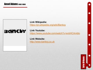 Ansel Adams (1902-1984)
Link Wikipedia:
https://pt.wikipedia.org/wiki/Banksy
Link Youtube:
https://www.youtube.com/watch?v=evbHCAn4jto
Link Website:
http://www.banksy.co.uk
ArteUrbana
 