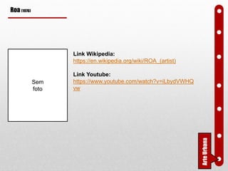 Roa (1976)
Link Wikipedia:
https://en.wikipedia.org/wiki/ROA_(artist)
Link Youtube:
https://www.youtube.com/watch?v=iLbydVWHQ
vw
ArteUrbana
Sem
foto
 