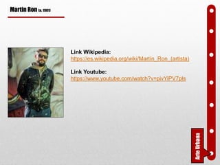Martin Ron (n. 1981)
Link Wikipedia:
https://es.wikipedia.org/wiki/Martín_Ron_(artista)
Link Youtube:
https://www.youtube.com/watch?v=pivYiPV7pls
ArteUrbana
 