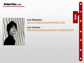 Bridget Riley (n. 1931)
Link Wikipédia:
https://pt.wikipedia.org/wiki/Bridget_Riley
Link Youtube:
https://www.youtube.com/watch?v=vg4GE-7QoV8
OpArt
 