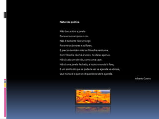 Natureza poética


Não basta abrir a janela
Para ver os campos e o rio.
Não é bastante não ser cego
Para ver as árvores e as flores.
É preciso também não ter filosofia nenhuma.
Com filosofia não há árvores: há ideias apenas.
Há só cada um de nós, como uma cave.
Há só uma janela fechada, e todo o mundo lá fora;
E um sonho do que se poderia ver se a janela se abrisse,
Que nunca é o que se vê quando se abre a janela.
                                                           Alberto Caeiro
 