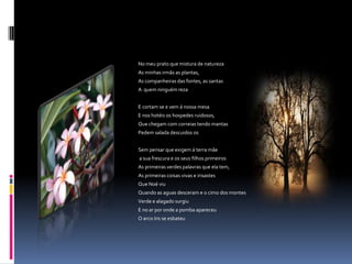 No meu prato que mistura de natureza
As minhas irmãs as plantas,
As companheiras das fontes, as santas
A quem ninguém reza


E cortam se e vem á nossa mesa
E nos hotéis os hospedes ruidosos,
Que chegam com correias tendo mantas
Pedem salada descuidos os


Sem pensar que exigem á terra mãe
a sua frescura e os seus filhos primeiros
As primeiras verdes palavras que ela tem,
As primeiras coisas vivas e irisastes
Que Noé viu
Quando as aguas desceram e o cimo dos montes
Verde e alagado surgiu
E no ar por onde a pomba apareceu
O arco íris se esbateu
 