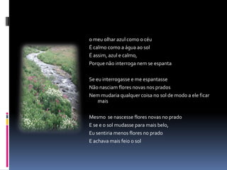 o meu olhar azul como o céu
É calmo como a água ao sol
É assim, azul e calmo,
Porque não interroga nem se espanta

Se eu interrogasse e me espantasse
Não nasciam flores novas nos prados
Nem mudaria qualquer coisa no sol de modo a ele ficar
    mais

Mesmo se nascesse flores novas no prado
E se e o sol mudasse para mais belo,
Eu sentiria menos flores no prado
E achava mais feio o sol
 