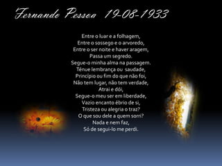 Fernando Pessoa 19-08-1933
              Entre o luar e a folhagem,
            Entre o sossego e o arvoredo,
          Entre o ser noite e haver aragem,
                  Passa um segredo.
         Segue-o minha alma na passagem.
           Ténue lembrança ou saudade,
           Princípio ou fim do que não foi,
          Não tem lugar, não tem verdade,
                      Atrai e dói,
           Segue-o meu ser em liberdade,
              Vazio encanto ébrio de si,
              Tristeza ou alegria o traz?
            O que sou dele a quem sorri?
                   Nada e nem faz,
               Só de segui-lo me perdi.
 