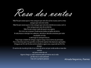 Rosa dos ventos
Não foi por acaso que o meu sangue que veio do sul se cruzou com o meu
                        sangue que veio do norte.
Não foi por acaso que o meu sangue que veio do oriente se cruzou com o
                   meu sangue que veio do ocidente.
               Não foi por acaso nada de quem sou agora.
        Em mim se cruzaram finalmente todos os lados da terra.
 A natureza e o tempo me valeram; séculos e séculos ansiosos por este
                             resultado um dia
                      e até hoje fui sempre futuro.
   Faço hoje a idade do antigo e agora nasço novo como ao principio:
Foi a natureza que me guardou a semente apesar das épocas e gerações.
 Cheguei ao fim do fio da continuidade e agora sou o que até ao fim fui
                                   desejo:
O centro do mundo já não é no meio da terra vai por onde anda a rosa dos
                                   ventos
                            vai para onde ela vai
          Agora chego a cada instante pela primeira vez à vida
                         já não sou o caso pessoal
                         mas sim a própria pessoa                     Almada Negreiros, Poemas
 